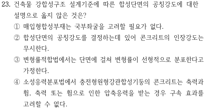 23. 건축물 강합성구조 설계기준에 따른 합성단면의 공칭강도에 대한 설명으로 옳지 않은 것은? ① 매입형합성부재는 국부좌굴을 고려할 필요가 없다. ② 합성단면의 공칭강도를 결정하는데 있어 콘크리트의 인장강도는 무시한다. ③ 변형률적합법에서는 단면에 걸쳐 변형률이 선형적으로 분포한다고 가정한다. ④ 소성응력분포법에서 충전형원형강관합성기둥의 콘크리트는 축력과 휨, 축력 또는 휨으로 인한 압축응력을 받는 경우 구속 효과를 고려할 수 없다.