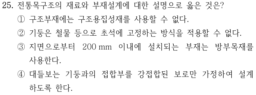 25. 전통목구조의 재료와 부재설계에 대한 설명으로 옳은 것은? ① 구조부재에는 구조용집성재를 사용할 수 없다. ② 기둥은 철물 등으로 초석에 고정하는 방식을 적용할 수 없다. ③ 지면으로부터 200 mm 이내에 설치되는 부재는 방부목재를 사용한다. ④ 대들보는 기둥과의 접합부를 강접합된 보로만 가정하여 설계하도록 한다.