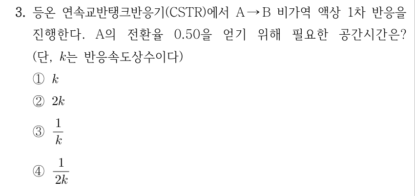 3. 등온 연속교반탱크반응기(CSTR)에서 A → B 비가역 액상 1차 반응을 진행한다. A의 전환율 0.50을 얻기 위해 필요한 공간시간은? (단, k는 반응속도상수이다) ① k ② 2k ③ 1/k ④ 1/(2k)