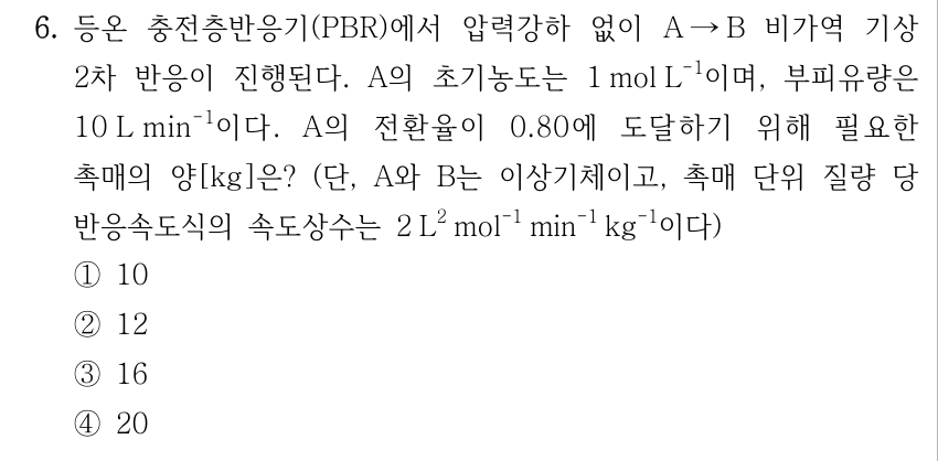 6. 등온 충전층반응기(PBR)에서 압력강하 없이 A → B 비가역 기상 2차 반응이 진행된다. A의 초기농도는 1 mol L⁻¹이며, 부피유량은 10 L min⁻¹이다. A의 전환율이 0.80에 도달하기 위해 필요한 촉매의 양[kg]은? (단, A와 B는 이상기체이고, 촉매 단위 질량 당 반응속도식의 속도상수는 2 L² mol⁻¹ min⁻¹ kg⁻¹이다) ① 10 ② 12 ③ 16 ④ 20