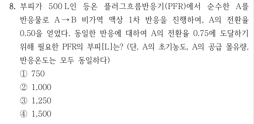 8. 부피가 500 L인 등온 플러그흐름반응기(PFR)에서 순수한 A를 반응물로 A → B 비가역 액상 1차 반응을 진행하여, A의 전환율 0.50을 얻었다. 동일한 반응에 대하여 A의 전환율 0.75에 도달하기 위해 필요한 PFR의 부피[L]는? (단, A의 초기농도, A의 공급 몰유량, 반응온도는 모두 동일하다) ① 750 ② 1,000 ③ 1,250 ④ 1,500