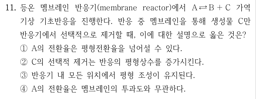 11. 등온 멤브레인 반응기(membrane reactor)에서 A ⇄ B + C 가역 기상 기초반응을 진행한다. 반응 중 멤브레인을 통해 생성물 C만 반응기에서 선택적으로 제거할 때, 이에 대한 설명으로 옳은 것은? ① A의 전환율은 평형전환율을 넘어설 수 있다. ② C의 선택적 제거는 반응의 평형상수를 증가시킨다. ③ 반응기 내 모든 위치에서 평형 조성이 유지된다. ④ A의 전환율은 멤브레인의 투과도와 무관하다.