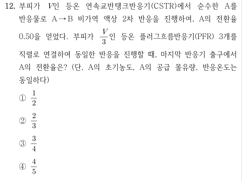 12. 부피가 V인 등온 연속교반탱크반응기(CSTR)에서 순수한 A를 반응물로 A → B 비가역 액상 2차 반응을 진행하여, A의 전환율 0.50을 얻었다. 부피가 V/3인 등온 플러그흐름반응기(PFR) 3개를 직렬로 연결하여 동일한 반응을 진행할 때, 마지막 반응기 출구에서 A의 전환율은? (단, A의 초기농도, A의 공급 몰유량, 반응온도는 모두 동일하다) ① 1/2 ② 2/3 ③ 3/4 ④ 4/5