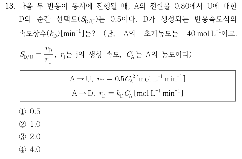 13. 다음 두 반응이 동시에 진행될 때, A의 전환율 0.80에서 U에 대한 D의 순간 선택도(S_D/U)는 0.5이다. D가 생성되는 반응속도식의 속도상수(k_D)[min⁻¹]는? (단, A의 초기농도는 40 mol L⁻¹이고, S_D/U = r_D/r_U, r_j는 j의 생성 속도, C_A는 A의 농도이다) 상자 안 반응과 속도식: A → U, r_U = 0.5 C_A² [mol L⁻¹ min⁻¹]; A → D, r_D = k_D C_A [mol L⁻¹ min⁻¹]. ① 0.5 ② 1.0 ③ 2.0 ④ 4.0