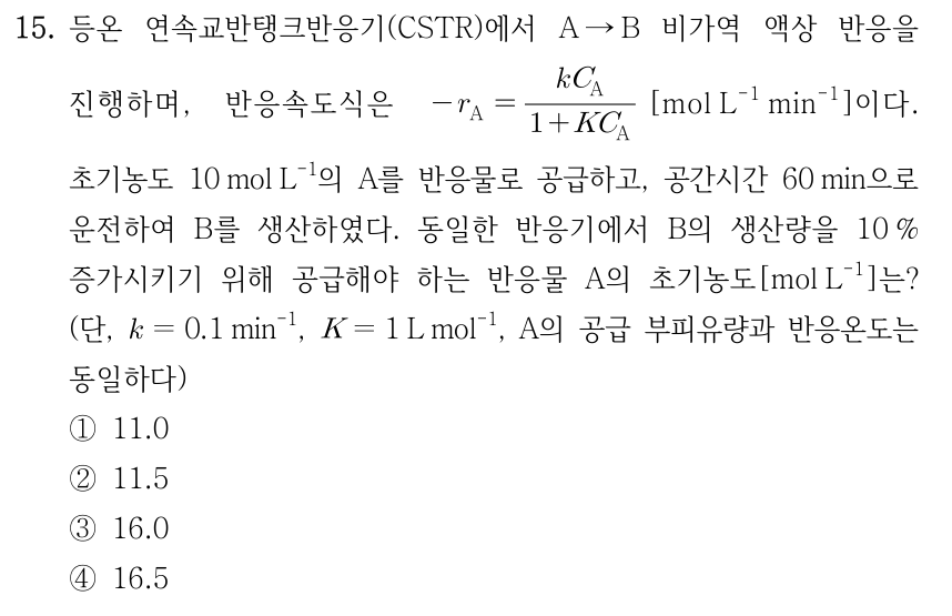 15. 등온 연속교반탱크반응기(CSTR)에서 A → B 비가역 액상 반응을 진행하며, 반응속도식은 −r_A = k C_A/(1 + K C_A) [mol L⁻¹ min⁻¹]이다. 초기농도 10 mol L⁻¹의 A를 반응물로 공급하고, 공간시간 60 min으로 운전하여 B를 생산하였다. 동일한 반응기에서 B의 생산량을 10% 증가시키기 위해 공급해야 하는 반응물 A의 초기농도[mol L⁻¹]는? (단, k = 0.1 min⁻¹, K = 1 L mol⁻¹, A의 공급 부피유량과 반응온도는 모두 동일하다) ① 11.0 ② 11.5 ③ 16.0 ④ 16.5