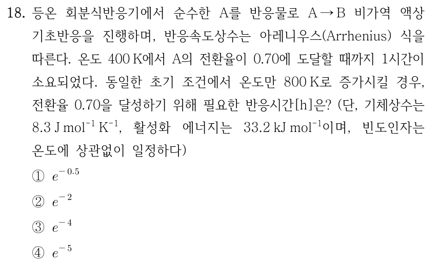 18. 등온 회분식반응기에서 순수한 A를 반응물로 A → B 비가역 액상 기초반응을 진행하며, 반응속도상수는 아레니우스(Arrhenius) 식을 따른다. 온도 400 K에서 A의 전환율이 0.70에 도달할 때까지 1시간이 소요되었다. 동일한 초기 조건에서 온도만 800 K로 증가시킬 경우, 전환율 0.70을 달성하기 위해 필요한 반응시간[h]은? (단, 기체상수는 8.3 J mol⁻¹ K⁻¹, 활성화 에너지는 33.2 kJ mol⁻¹이며, 빈도인자는 온도에 상관없이 일정하다) ① e^(−0.5) ② e^(−2) ③ e^(−4) ④ e^(−5)