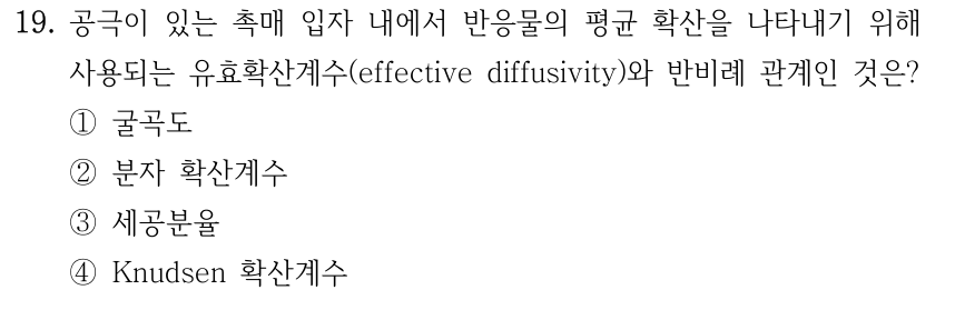 19. 공극이 있는 촉매 입자 내에서 반응물의 평균 확산을 나타내기 위해 사용되는 유효확산계수(effective diffusivity)와 반비례 관계인 것은? ① 굴곡도 ② 분자 확산계수 ③ 세공분율 ④ Knudsen 확산계수