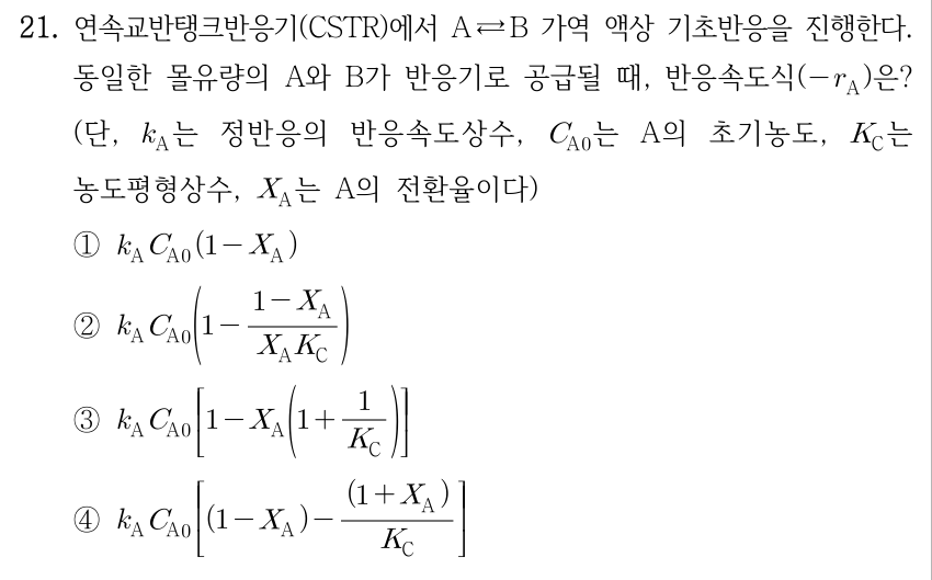 21. 연속교반탱크반응기(CSTR)에서 A ⇄ B 가역 액상 기초반응을 진행한다. 동일한 몰유량의 A와 B가 반응기로 공급될 때, 반응속도식(−r_A)은? (단, k_A는 정반응의 반응속도상수, C_A0는 A의 초기농도, K_C는 농도평형상수, X_A는 A의 전환율이다) ① k_A C_A0(1 − X_A) ② k_A C_A0(1 − (1 − X_A)/(X_A K_C)) ③ k_A C_A0[1 − X_A(1 + 1/K_C)] ④ k_A C_A0[(1 − X_A) − (1 + X_A)/K_C]