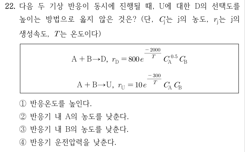 22. 다음 두 기상 반응이 동시에 진행될 때, U에 대한 D의 선택도를 높이는 방법으로 옳지 않은 것은? (단, C_j는 j의 농도, r_j는 j의 생성속도, T는 온도이다) 상자 안 반응과 속도식: A + B → D, r_D = 800 e^(−2000/T) C_A^0.5 C_B; A + B → U, r_U = 10 e^(−300/T) C_A C_B. ① 반응온도를 높인다. ② 반응기 내 A의 농도를 낮춘다. ③ 반응기 내 B의 농도를 낮춘다. ④ 반응기 운전압력을 낮춘다.