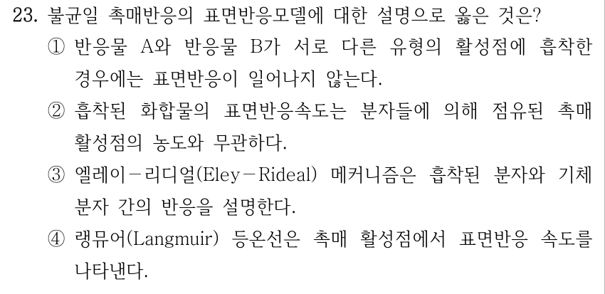 23. 불균일 촉매반응의 표면반응모델에 대한 설명으로 옳은 것은? ① 반응물 A와 반응물 B가 서로 다른 유형의 활성점에 흡착한 경우에는 표면반응이 일어나지 않는다. ② 흡착된 화합물의 표면반응속도는 분자들에 의해 점유된 촉매 활성점의 농도와 무관하다. ③ 엘레이-리디얼(Eley-Rideal) 메커니즘은 흡착된 분자와 기체 분자 간의 반응을 설명한다. ④ 랭뮤어(Langmuir) 등온선은 촉매 활성점에서 표면반응 속도를 나타낸다.