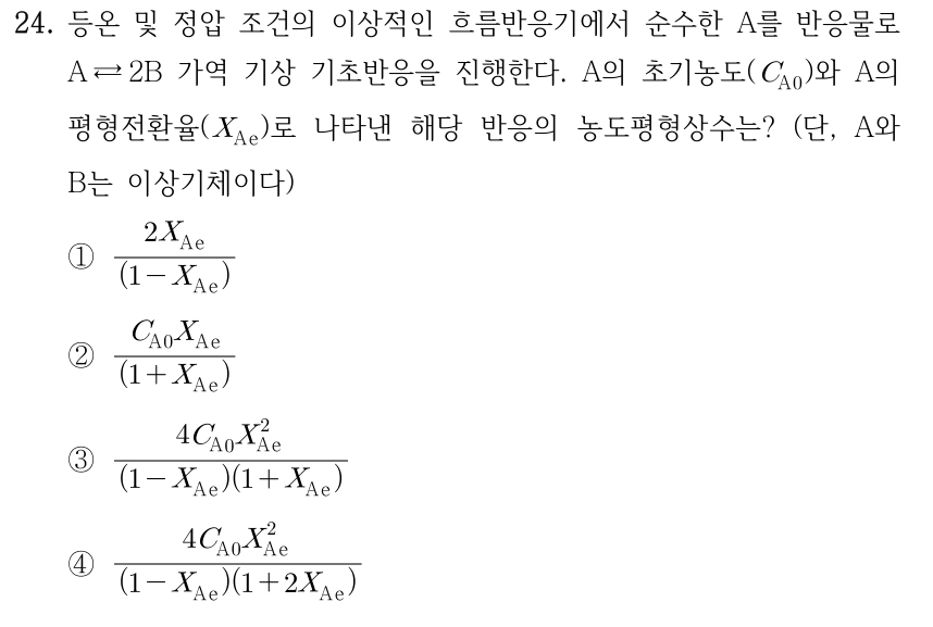 24. 등온 및 정압 조건의 이상적인 흐름반응기에서 순수한 A를 반응물로 A ⇄ 2B 가역 기상 기초반응을 진행한다. A의 초기농도(C_A0)와 A의 평형전환율(X_Ae)로 나타낸 해당 반응의 농도평형상수는? (단, A와 B는 이상기체이다) ① 2X_Ae/(1 − X_Ae) ② C_A0 X_Ae/(1 + X_Ae) ③ 4C_A0 X_Ae²/[(1 − X_Ae)(1 + X_Ae)] ④ 4C_A0 X_Ae²/[(1 − X_Ae)(1 + 2X_Ae)]