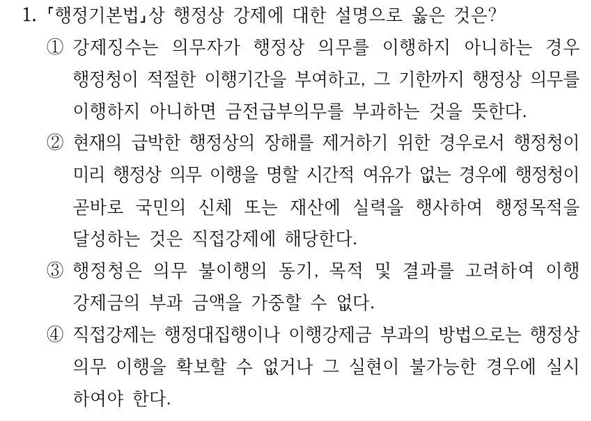 1. 행정기본법상 행정상 강제에 대한 설명으로 옳은 것은? ①강제징수는 의무자가 행정상 의무를 이행하지 아니하는 경우 행정청이 적절한 이행기간을 부여하고, 그 기한까지 행정상 의무를 이행하지 아니하면 금전급부의무를 부과하는 것을 뜻한다. ②현재의 급박한 행정상의 장해를 제거하기 위한 경우로서 행정청이 미리 행정상 의무 이행을 명할 시간적 여유가 없는 경우에 행정청이 곧바로 국민의 신체 또는 재산에 실력을 행사하여 행정목적을 달성하는 것은 직접강제에 해당한다. ③행정청은 의무 불이행의 동기, 목적 및 결과를 고려하여 이행 강제금의 부과 금액을 가중할 수 없다. ④직접강제는 행정대집행이나 이행강제금 부과의 방법으로는 행정상 의무 이행을 확보할 수 없거나 그 실현이 불가능한 경우에 실시 하여야 한다.