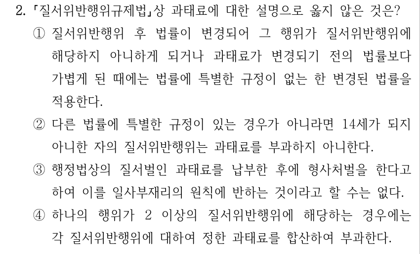 2. 질서위반행위규제법상 과태료에 대한 설명으로 옳지 않은 것은? ①질서위반행위 후 법률이 변경되어 그 행위가 질서위반행위에 해당하지 아니하게 되거나 과태료가 변경되기 전의 법률보다 가볍게 된 때에는 법률에 특별한 규정이 없는 한 변경된 법률을 적용한다. ②다른 법률에 특별한 규정이 있는 경우가 아니라면 14세가 되지 아니한 자의 질서위반행위는 과태료를 부과하지 아니한다. ③행정법상의 질서벌인 과태료를 납부한 후에 형사처벌을 한다고 하여 이를 일사부재리의 원칙에 반하는 것이라고 할 수는 없다. ④하나의 행위가 2 이상의 질서위반행위에 해당하는 경우에는 각 질서위반행위에 대하여 정한 과태료를 합산하여 부과한다.