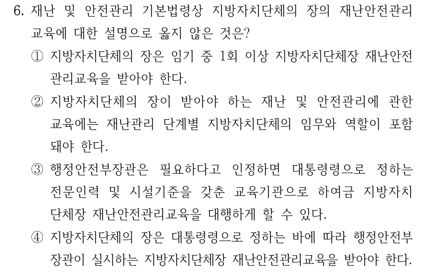 6. 재난 및 안전관리 기본법령상 지방자치단체의 장의 재난안전관리 교육에 대한 설명으로 옳지 않은 것은? ①지방자치단체의 장은 임기 중 1회 이상 지방자치단체장 재난안전 관리교육을 받아야 한다. ②지방자치단체의 장이 받아야 하는 재난 및 안전관리에 관한 교육에는 재난관리 단계별 지방자치단체의 임무와 역할이 포함 돼야 한다. ③행정안전부장관은 필요하다고 인정하면 대통령령으로 정하는 전문인력 및 시설기준을 갖춘 교육기관으로 하여금 지방자치 단체장 재난안전관리교육을 대행하게 할 수 있다. ④지방자치단체의 장은 대통령령으로 정하는 바에 따라 행정안전부 장관이 실시하는 지방자치단체장 재난안전관리교육을 받아야 한다.