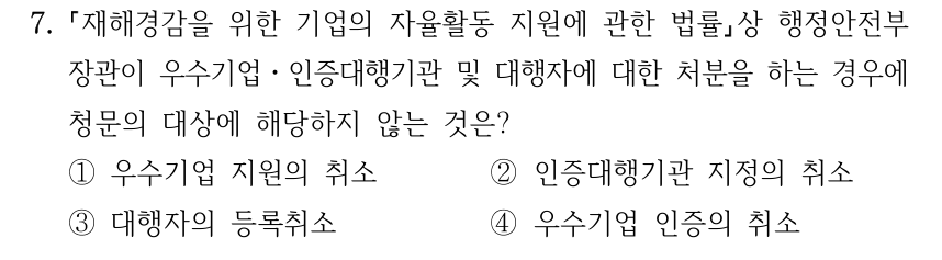 7. 재해경감을 위한 기업의 자율활동 지원에 관한 법률상 행정안전부 장관이 우수기업ㆍ인증대행기관 및 대행자에 대한 처분을 하는 경우에 청문의 대상에 해당하지 않는 것은? ①우수기업 지원의 취소 ②인증대행기관 지정의 취소 ③대행자의 등록취소 ④우수기업 인증의 취소