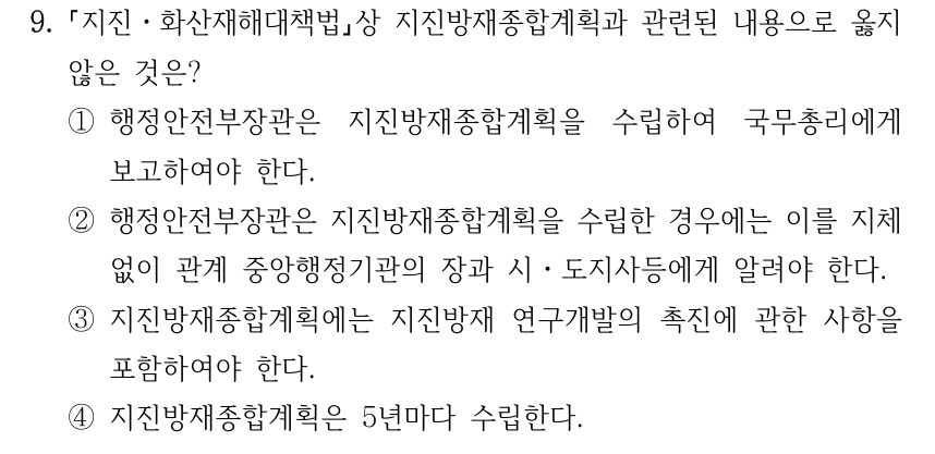 9. 지진ㆍ화산재해대책법상 지진방재종합계획과 관련된 내용으로 옳지 않은 것은? ①행정안전부장관은 지진방재종합계획을 수립하여 국무총리에게 보고하여야 한다. ②행정안전부장관은 지진방재종합계획을 수립한 경우에는 이를 지체 없이 관계 중앙행정기관의 장과 시ㆍ도지사등에게 알려야 한다. ③지진방재종합계획에는 지진방재 연구개발의 촉진에 관한 사항을 포함하여야 한다. ④지진방재종합계획은 5년마다 수립한다.