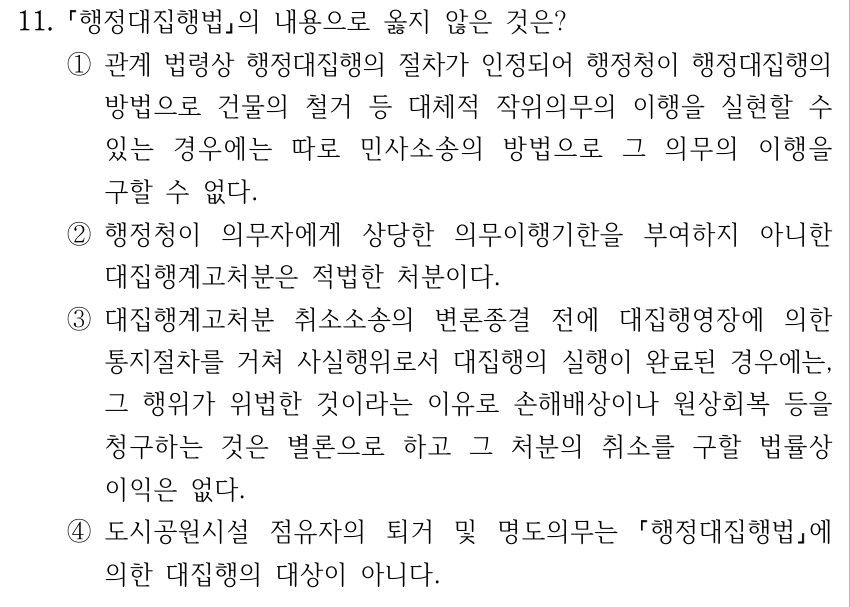 11. 행정대집행법의 내용으로 옳지 않은 것은? ①관계 법령상 행정대집행의 절차가 인정되어 행정청이 행정대집행의 방법으로 건물의 철거 등 대체적 작위의무의 이행을 실현할 수 있는 경우에는 따로 민사소송의 방법으로 그 의무의 이행을 구할 수 없다. ②행정청이 의무자에게 상당한 의무이행기한을 부여하지 아니한 대집행계고처분은 적법한 처분이다. ③대집행계고처분 취소소송의 변론종결 전에 대집행영장에 의한 통지절차를 거쳐 사실행위로서 대집행의 실행이 완료된 경우에는, 그 행위가 위법한 것이라는 이유로 손해배상이나 원상회복 등을 청구하는 것은 별론으로 하고 그 처분의 취소를 구할 법률상 이익은 없다. ④도시공원시설 점유자의 퇴거 및 명도의무는 행정대집행법에 의한 대집행의 대상이 아니다.