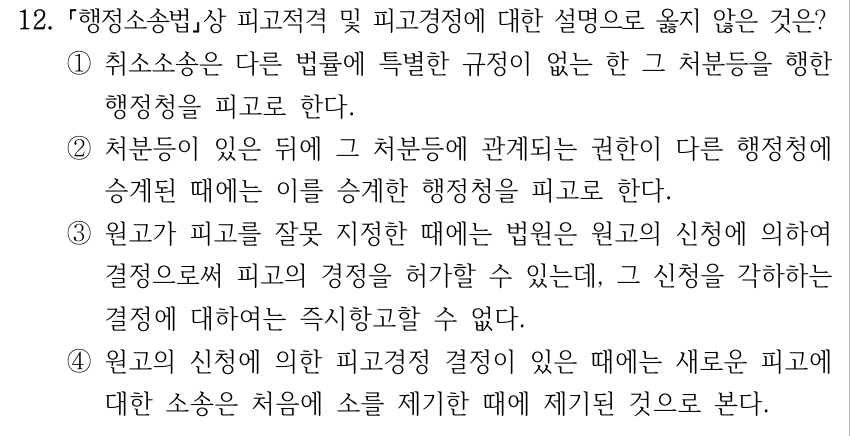 12. 행정소송법상 피고적격 및 피고경정에 대한 설명으로 옳지 않은 것은? ①취소소송은 다른 법률에 특별한 규정이 없는 한 그 처분등을 행한 행정청을 피고로 한다. ②처분등이 있은 뒤에 그 처분등에 관계되는 권한이 다른 행정청에 승계된 때에는 이를 승계한 행정청을 피고로 한다. ③원고가 피고를 잘못 지정한 때에는 법원은 원고의 신청에 의하여 결정으로써 피고의 경정을 허가할 수 있는데, 그 신청을 각하하는 결정에 대하여는 즉시항고할 수 없다. ④원고의 신청에 의한 피고경정 결정이 있은 때에는 새로운 피고에 대한 소송은 처음에 소를 제기한 때에 제기된 것으로 본다.