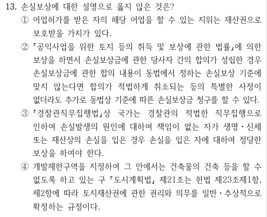 13. 손실보상에 대한 설명으로 옳지 않은 것은? ①어업허가를 받은 자의 해당 어업을 할 수 있는 지위는 재산권으로 보호받을 가치가 있다. ② 공익사업을 위한 토지 등의 취득 및 보상에 관한 법률에 의한 보상을 하면서 손실보상금에 관한 당사자 간의 합의가 성립한 경우 손실보상금에 관한 합의 내용이 동법에서 정하는 손실보상 기준에 맞지 않는다면 합의가 적법하게 취소되는 등의 특별한 사정이 없더라도 추가로 동법상 기준에 따른 손실보상금 청구를 할 수 있다. ③ 경찰관직무집행법상 국가는 경찰관의 적법한 직무집행으로 인하여 손실발생의 원인에 대하여 책임이 없는 자가 생명ㆍ신체 또는 재산상의 손실을 입은 경우 손실을 입은 자에 대하여 정당한 보상을 하여야 한다. ④개발제한구역을 지정하여 그 안에서는 건축물의 건축 등을 할 수 없도록 하고 있는 구 도시계획법 제21조는 헌법 제23조제1항, 제2항에 따라 토지재산권에 관한 권리와 의무를 일반ㆍ추상적으로 확정하는 규정이다.