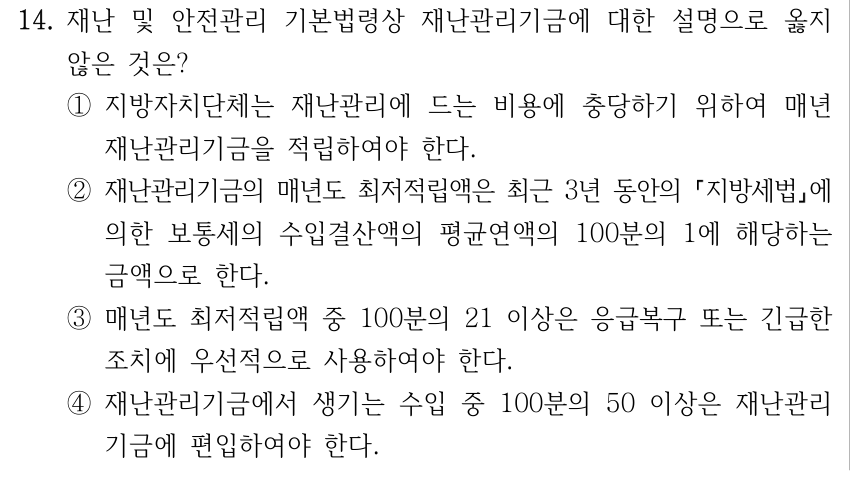14. 재난 및 안전관리 기본법령상 재난관리기금에 대한 설명으로 옳지 않은 것은? ①지방자치단체는 재난관리에 드는 비용에 충당하기 위하여 매년 재난관리기금을 적립하여야 한다. ②재난관리기금의 매년도 최저적립액은 최근 3년 동안의 지방세법에 의한 보통세의 수입결산액의 평균연액의 100분의 1에 해당하는 금액으로 한다. ③매년도 최저적립액 중 100분의 21 이상은 응급복구 또는 긴급한 조치에 우선적으로 사용하여야 한다. ④재난관리기금에서 생기는 수입 중 100분의 50 이상은 재난관리 기금에 편입하여야 한다.