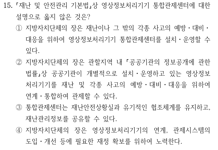 15. 재난 및 안전관리 기본법상 영상정보처리기기 통합관제센터에 대한 설명으로 옳지 않은 것은? ①지방자치단체의 장은 재난이나 그 밖의 각종 사고의 예방ㆍ대비ㆍ 대응을 위하여 영상정보처리기기 통합관제센터를 설치ㆍ운영할 수 있다. ②지방자치단체의 장은 관할지역 내 공공기관의 정보공개에 관한 법률상 공공기관이 개별적으로 설치ㆍ운영하고 있는 영상정보 처리기기를 재난 및 각종 사고의 예방ㆍ대비ㆍ대응을 위하여 연계ㆍ통합하여 관제할 수 있다. ③통합관제센터는 재난안전상황실과 유기적인 협조체계를 유지하고, 재난관리정보를 공유할 수 있다. ④지방자치단체의 장은 영상정보처리기기의 연계, 관제시스템의 도입ㆍ개선 등에 필요한 재정 확보를 위하여 노력한다.
