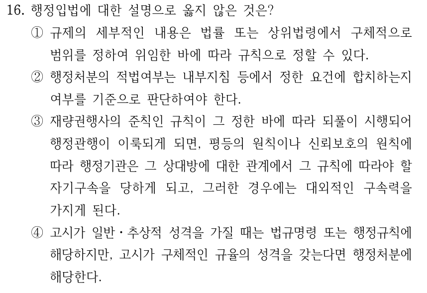 16. 행정입법에 대한 설명으로 옳지 않은 것은? ①규제의 세부적인 내용은 법률 또는 상위법령에서 구체적으로 범위를 정하여 위임한 바에 따라 규칙으로 정할 수 있다. ②행정처분의 적법여부는 내부지침 등에서 정한 요건에 합치하는지 여부를 기준으로 판단하여야 한다. ③재량권행사의 준칙인 규칙이 그 정한 바에 따라 되풀이 시행되어 행정관행이 이룩되게 되면, 평등의 원칙이나 신뢰보호의 원칙에 따라 행정기관은 그 상대방에 대한 관계에서 그 규칙에 따라야 할 자기구속을 당하게 되고, 그러한 경우에는 대외적인 구속력을 가지게 된다. ④고시가 일반ㆍ추상적 성격을 가질 때는 법규명령 또는 행정규칙에 해당하지만, 고시가 구체적인 규율의 성격을 갖는다면 행정처분에 해당한다.