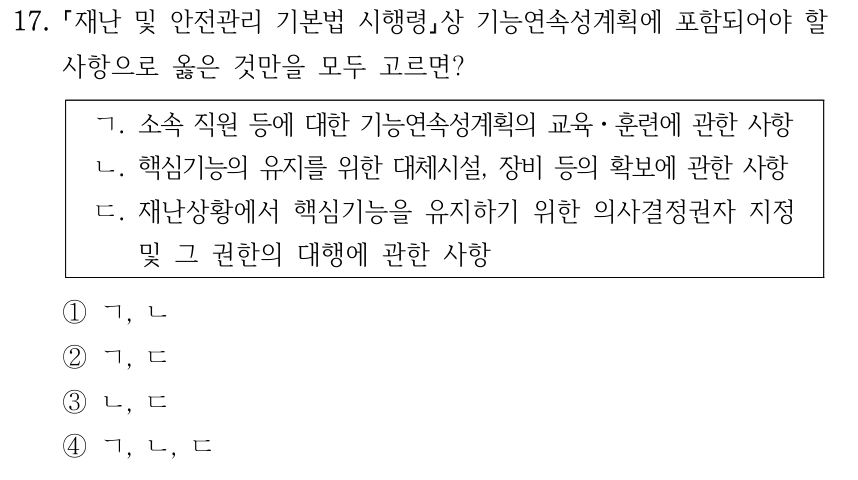 17. 재난 및 안전관리 기본법 시행령상 기능연속성계획에 포함되어야 할 사항으로 옳은 것만을 모두 고르면? ㄱ. 소속 직원 등에 대한 기능연속성계획의 교육ㆍ훈련에 관한 사항 ㄴ. 핵심기능의 유지를 위한 대체시설, 장비 등의 확보에 관한 사항 ㄷ. 재난상황에서 핵심기능을 유지하기 위한 의사결정권자 지정 및 그 권한의 대행에 관한 사항 ①ㄱ, ㄴ ②ㄱ, ㄷ ③ㄴ, ㄷ ④ㄱ, ㄴ, ㄷ