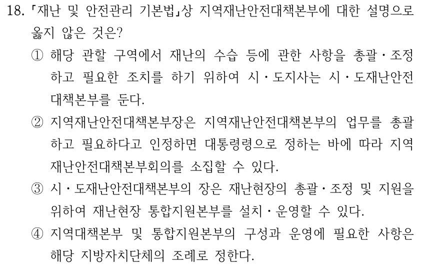 18. 재난 및 안전관리 기본법상 지역재난안전대책본부에 대한 설명으로 옳지 않은 것은? ①해당 관할 구역에서 재난의 수습 등에 관한 사항을 총괄ㆍ조정 하고 필요한 조치를 하기 위하여 시ㆍ도지사는 시ㆍ도재난안전 대책본부를 둔다. ②지역재난안전대책본부장은 지역재난안전대책본부의 업무를 총괄 하고 필요하다고 인정하면 대통령령으로 정하는 바에 따라 지역 재난안전대책본부회의를 소집할 수 있다. ③시ㆍ도재난안전대책본부의 장은 재난현장의 총괄ㆍ조정 및 지원을 위하여 재난현장 통합지원본부를 설치ㆍ운영할 수 있다. ④지역대책본부 및 통합지원본부의 구성과 운영에 필요한 사항은 해당 지방자치단체의 조례로 정한다.