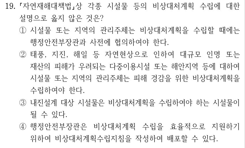 19. 자연재해대책법상 각종 시설물 등의 비상대처계획 수립에 대한 설명으로 옳지 않은 것은? ①시설물 또는 지역의 관리주체는 비상대처계획을 수립할 때에는 행정안전부장관과 사전에 협의하여야 한다. ②태풍, 지진, 해일 등 자연현상으로 인하여 대규모 인명 또는 재산의 피해가 우려되는 다중이용시설 또는 해안지역 등에 대하여 시설물 또는 지역의 관리주체는 피해 경감을 위한 비상대처계획을 수립하여야 한다. ③내진설계 대상 시설물은 비상대처계획을 수립하여야 하는 시설물이 될 수 있다. ④행정안전부장관은 비상대처계획 수립을 효율적으로 지원하기 위하여 비상대처계획수립지침을 작성하여 배포할 수 있다.