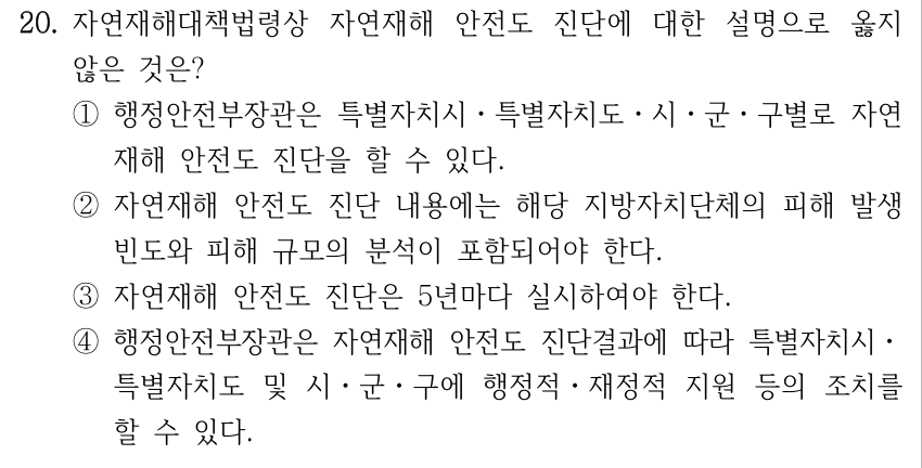 20. 자연재해대책법령상 자연재해 안전도 진단에 대한 설명으로 옳지 않은 것은? ①행정안전부장관은 특별자치시ㆍ특별자치도ㆍ시ㆍ군ㆍ구별로 자연 재해 안전도 진단을 할 수 있다. ②자연재해 안전도 진단 내용에는 해당 지방자치단체의 피해 발생 빈도와 피해 규모의 분석이 포함되어야 한다. ③자연재해 안전도 진단은 5년마다 실시하여야 한다. ④행정안전부장관은 자연재해 안전도 진단결과에 따라 특별자치시ㆍ 특별자치도 및 시ㆍ군ㆍ구에 행정적ㆍ재정적 지원 등의 조치를 할 수 있다.