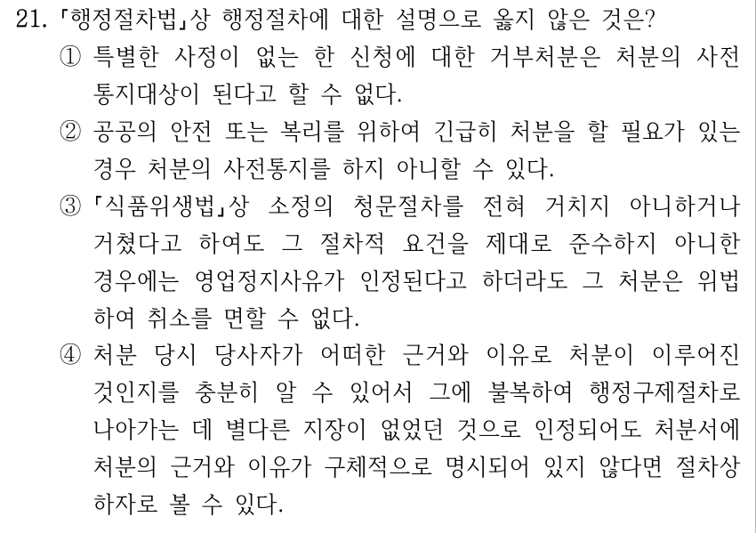 21. 행정절차법상 행정절차에 대한 설명으로 옳지 않은 것은? ①특별한 사정이 없는 한 신청에 대한 거부처분은 처분의 사전 통지대상이 된다고 할 수 없다. ②공공의 안전 또는 복리를 위하여 긴급히 처분을 할 필요가 있는 경우 처분의 사전통지를 하지 아니할 수 있다. ③ 식품위생법상 소정의 청문절차를 전혀 거치지 아니하거나 거쳤다고 하여도 그 절차적 요건을 제대로 준수하지 아니한 경우에는 영업정지사유가 인정된다고 하더라도 그 처분은 위법 하여 취소를 면할 수 없다. ④처분 당시 당사자가 어떠한 근거와 이유로 처분이 이루어진 것인지를 충분히 알 수 있어서 그에 불복하여 행정구제절차로 나아가는 데 별다른 지장이 없었던 것으로 인정되어도 처분서에 처분의 근거와 이유가 구체적으로 명시되어 있지 않다면 절차상 하자로 볼 수 있다.