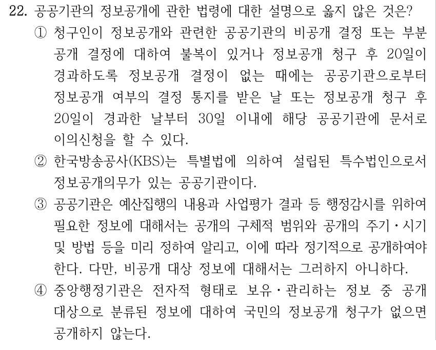 22. 공공기관의 정보공개에 관한 법령에 대한 설명으로 옳지 않은 것은? ①청구인이 정보공개와 관련한 공공기관의 비공개 결정 또는 부분 공개 결정에 대하여 불복이 있거나 정보공개 청구 후 20일이 경과하도록 정보공개 결정이 없는 때에는 공공기관으로부터 정보공개 여부의 결정 통지를 받은 날 또는 정보공개 청구 후 20일이 경과한 날부터 30일 이내에 해당 공공기관에 문서로 이의신청을 할 수 있다. ②한국방송공사(KBS)는 특별법에 의하여 설립된 특수법인으로서 정보공개의무가 있는 공공기관이다. ③공공기관은 예산집행의 내용과 사업평가 결과 등 행정감시를 위하여 필요한 정보에 대해서는 공개의 구체적 범위와 공개의 주기ㆍ시기 및 방법 등을 미리 정하여 알리고, 이에 따라 정기적으로 공개하여야 한다. 다만, 비공개 대상 정보에 대해서는 그러하지 아니하다. ④중앙행정기관은 전자적 형태로 보유ㆍ관리하는 정보 중 공개 대상으로 분류된 정보에 대하여 국민의 정보공개 청구가 없으면 공개하지 않는다.