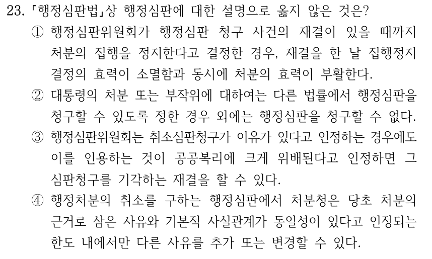 23. 행정심판법상 행정심판에 대한 설명으로 옳지 않은 것은? ①행정심판위원회가 행정심판 청구 사건의 재결이 있을 때까지 처분의 집행을 정지한다고 결정한 경우, 재결을 한 날 집행정지 결정의 효력이 소멸함과 동시에 처분의 효력이 부활한다. ②대통령의 처분 또는 부작위에 대하여는 다른 법률에서 행정심판을 청구할 수 있도록 정한 경우 외에는 행정심판을 청구할 수 없다. ③행정심판위원회는 취소심판청구가 이유가 있다고 인정하는 경우에도 이를 인용하는 것이 공공복리에 크게 위배된다고 인정하면 그 심판청구를 기각하는 재결을 할 수 있다. ④행정처분의 취소를 구하는 행정심판에서 처분청은 당초 처분의 근거로 삼은 사유와 기본적 사실관계가 동일성이 있다고 인정되는 한도 내에서만 다른 사유를 추가 또는 변경할 수 있다.