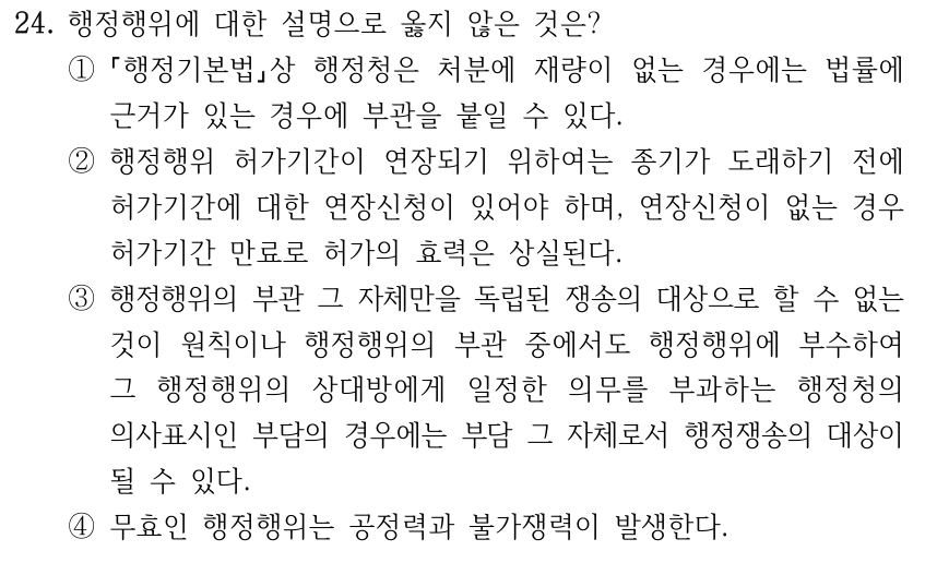 24. 행정행위에 대한 설명으로 옳지 않은 것은? ① 행정기본법상 행정청은 처분에 재량이 없는 경우에는 법률에 근거가 있는 경우에 부관을 붙일 수 있다. ②행정행위 허가기간이 연장되기 위하여는 종기가 도래하기 전에 허가기간에 대한 연장신청이 있어야 하며, 연장신청이 없는 경우 허가기간 만료로 허가의 효력은 상실된다. ③행정행위의 부관 그 자체만을 독립된 쟁송의 대상으로 할 수 없는 것이 원칙이나 행정행위의 부관 중에서도 행정행위에 부수하여 그 행정행위의 상대방에게 일정한 의무를 부과하는 행정청의 의사표시인 부담의 경우에는 부담 그 자체로서 행정쟁송의 대상이 될 수 있다. ④무효인 행정행위는 공정력과 불가쟁력이 발생한다.