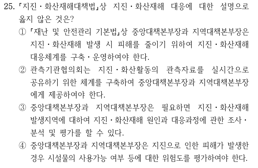 25. 지진ㆍ화산재해대책법상 지진ㆍ화산재해 대응에 대한 설명으로 옳지 않은 것은? ① 재난 및 안전관리 기본법상 중앙대책본부장과 지역대책본부장은 지진ㆍ화산재해 발생 시 피해를 줄이기 위하여 지진ㆍ화산재해 대응체계를 구축ㆍ운영하여야 한다. ②관측기관협의회는 지진ㆍ화산활동의 관측자료를 실시간으로 공유하기 위한 체계를 구축하여 중앙대책본부장과 지역대책본부장 에게 제공하여야 한다. ③중앙대책본부장과 지역대책본부장은 필요하면 지진ㆍ화산재해 발생지역에 대하여 지진ㆍ화산재해 원인과 대응과정에 관한 조사ㆍ 분석 및 평가를 할 수 있다. ④중앙대책본부장과 지역대책본부장은 지진으로 인한 피해가 발생한 경우 시설물의 사용가능 여부 등에 대한 위험도를 평가하여야 한다.