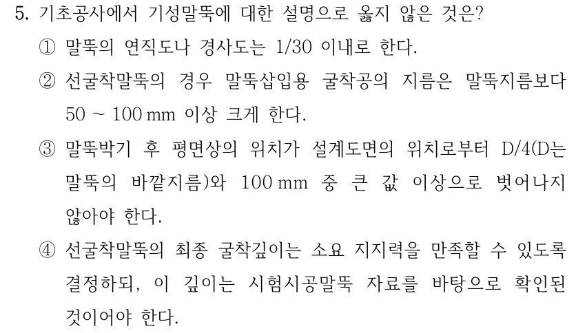 5. 기초공사에서 기성말뚝에 대한 설명으로 옳지 않은 것은? ①말뚝의 연직도나 경사도는 1/30 이내로 한다. ②선굴착말뚝의 경우 말뚝삽입용 굴착공의 지름은 말뚝지름보다 50 ～100 mm 이상 크게 한다. ③말뚝박기 후 평면상의 위치가 설계도면의 위치로부터 D/4(D는 말뚝의 바깥지름)와 100 mm 중 큰 값 이상으로 벗어나지 않아야 한다. ④선굴착말뚝의 최종 굴착깊이는 소요 지지력을 만족할 수 있도록 결정하되, 이 깊이는 시험시공말뚝 자료를 바탕으로 확인된 것이어야 한다.