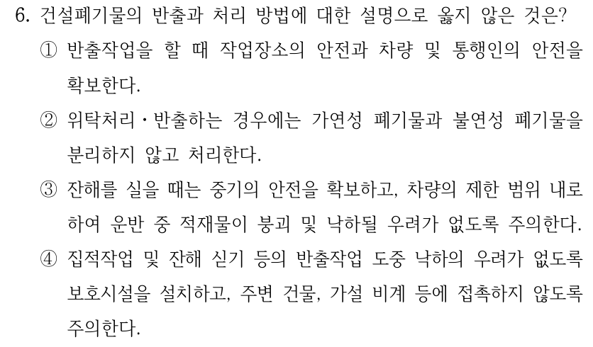 6. 건설폐기물의 반출과 처리 방법에 대한 설명으로 옳지 않은 것은? ①반출작업을 할 때 작업장소의 안전과 차량 및 통행인의 안전을 확보한다. ②위탁처리ㆍ반출하는 경우에는 가연성 폐기물과 불연성 폐기물을 분리하지 않고 처리한다. ③잔해를 실을 때는 중기의 안전을 확보하고, 차량의 제한 범위 내로 하여 운반 중 적재물이 붕괴 및 낙하될 우려가 없도록 주의한다. ④집적작업 및 잔해 싣기 등의 반출작업 도중 낙하의 우려가 없도록 보호시설을 설치하고, 주변 건물, 가설 비계 등에 접촉하지 않도록 주의한다.