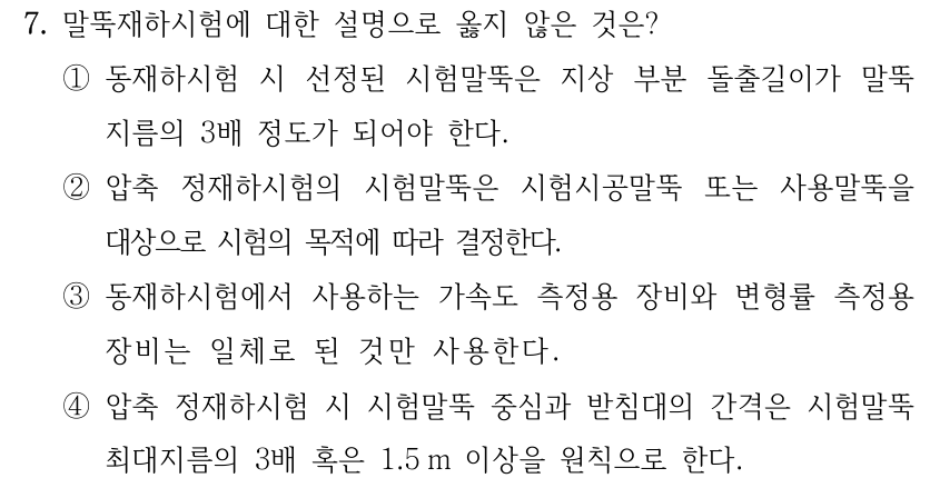 7. 말뚝재하시험에 대한 설명으로 옳지 않은 것은? ①동재하시험 시 선정된 시험말뚝은 지상 부분 돌출길이가 말뚝 지름의 3배 정도가 되어야 한다. ②압축 정재하시험의 시험말뚝은 시험시공말뚝 또는 사용말뚝을 대상으로 시험의 목적에 따라 결정한다. ③동재하시험에서 사용하는 가속도 측정용 장비와 변형률 측정용 장비는 일체로 된 것만 사용한다. ④압축 정재하시험 시 시험말뚝 중심과 받침대의 간격은 시험말뚝 최대지름의 3배 혹은 1.5 m 이상을 원칙으로 한다.