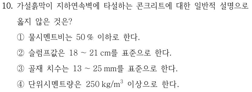10. 가설흙막이 지하연속벽에 타설하는 콘크리트에 대한 일반적 설명으로 옳지 않은 것은? ①물시멘트비는 50 % 이하로 한다. ②슬럼프값은 18 ～21 cm를 표준으로 한다. ③골재 치수는 13 ～25 mm를 표준으로 한다. ④단위시멘트량은 250 kg/m³ 이상으로 한다.
