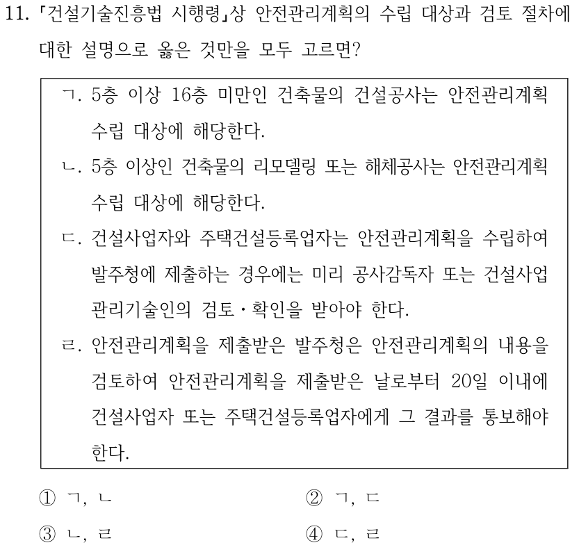 11. 「건설기술진흥법 시행령」상 안전관리계획의 수립 대상과 검토 절차에 대한 설명으로 옳은 것만을 모두 고르면? ㄱ. 5층 이상 16층 미만인 건축물의 건설공사는 안전관리계획 수립 대상에 해당한다. ㄴ. 5층 이상인 건축물의 리모델링 또는 해체공사는 안전관리계획 수립 대상에 해당한다. ㄷ. 건설사업자와 주택건설등록업자는 안전관리계획을 수립하여 발주청에 제출하는 경우에는 미리 공사감독자 또는 건설사업 관리기술인의 검토ㆍ확인을 받아야 한다. ㄹ. 안전관리계획을 제출받은 발주청은 안전관리계획의 내용을 검토하여 안전관리계획을 제출받은 날로부터 20일 이내에 건설사업자 또는 주택건설등록업자에게 그 결과를 통보해야 한다. ①ㄱ, ㄴ ②ㄱ, ㄷ ③ㄴ, ㄹ ④ㄷ, ㄹ