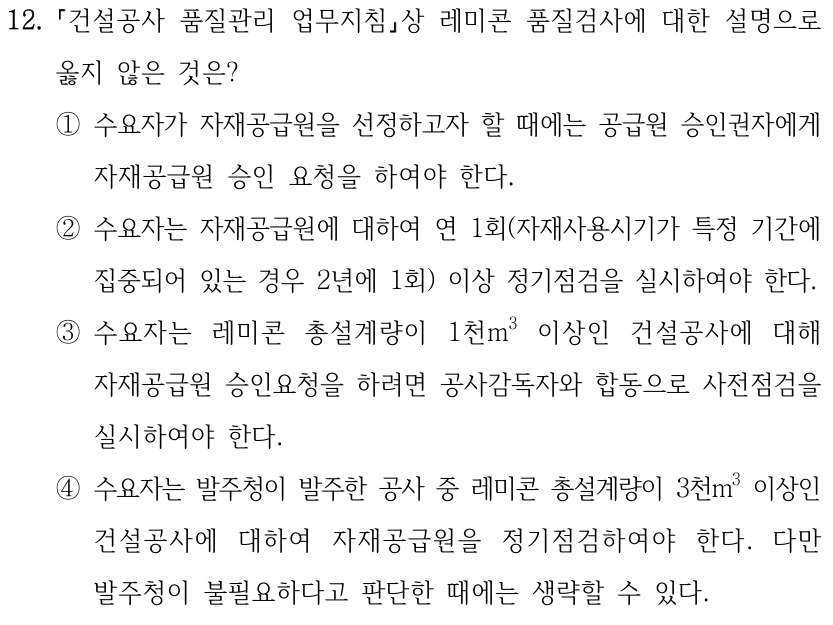 12. 「건설공사 품질관리 업무지침」상 레미콘 품질검사에 대한 설명으로 옳지 않은 것은? ①수요자가 자재공급원을 선정하고자 할 때에는 공급원 승인권자에게 자재공급원 승인 요청을 하여야 한다. ②수요자는 자재공급원에 대하여 연 1회(자재사용시기가 특정 기간에 집중되어 있는 경우 2년에 1회) 이상 정기점검을 실시하여야 한다. ③수요자는 레미콘 총설계량이 1천m³ 이상인 건설공사에 대해 자재공급원 승인요청을 하려면 공사감독자와 합동으로 사전점검을 실시하여야 한다. ④수요자는 발주청이 발주한 공사 중 레미콘 총설계량이 3천m³ 이상인 건설공사에 대하여 자재공급원을 정기점검하여야 한다. 다만 발주청이 불필요하다고 판단한 때에는 생략할 수 있다.
