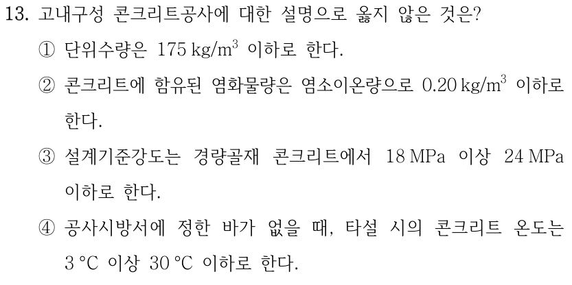 13. 고내구성 콘크리트공사에 대한 설명으로 옳지 않은 것은? ①단위수량은 175 kg/m³ 이하로 한다. ②콘크리트에 함유된 염화물량은 염소이온량으로 0.20 kg/m³ 이하로 한다. ③설계기준강도는 경량골재 콘크리트에서 18 MPa 이상 24 MPa 이하로 한다. ④공사시방서에 정한 바가 없을 때, 타설 시의 콘크리트 온도는 3 °C 이상 30 °C 이하로 한다.
