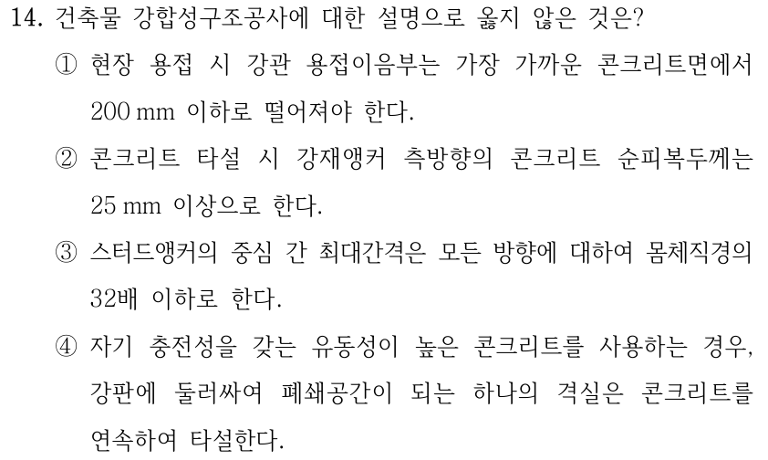 14. 건축물 강합성구조공사에 대한 설명으로 옳지 않은 것은? ①현장 용접 시 강관 용접이음부는 가장 가까운 콘크리트면에서 200 mm 이하로 떨어져야 한다. ②콘크리트 타설 시 강재앵커 측방향의 콘크리트 순피복두께는 25 mm 이상으로 한다. ③스터드앵커의 중심 간 최대간격은 모든 방향에 대하여 몸체직경의 32배 이하로 한다. ④자기 충전성을 갖는 유동성이 높은 콘크리트를 사용하는 경우, 강판에 둘러싸여 폐쇄공간이 되는 하나의 격실은 콘크리트를 연속하여 타설한다.