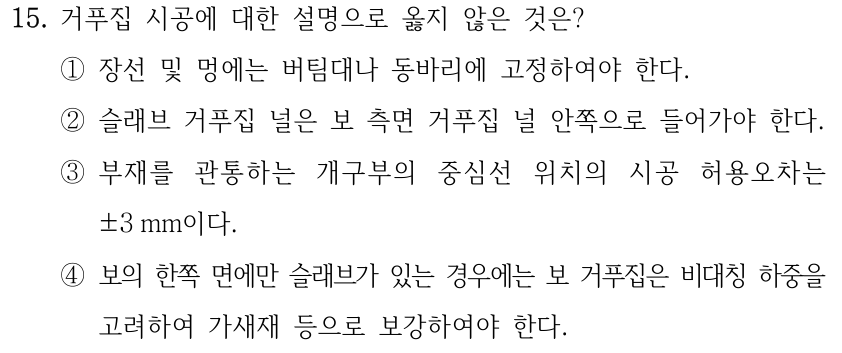 15. 거푸집 시공에 대한 설명으로 옳지 않은 것은? ①장선 및 멍에는 버팀대나 동바리에 고정하여야 한다. ②슬래브 거푸집 널은 보 측면 거푸집 널 안쪽으로 들어가야 한다. ③부재를 관통하는 개구부의 중심선 위치의 시공 허용오차는 ±3 mm이다. ④보의 한쪽 면에만 슬래브가 있는 경우에는 보 거푸집은 비대칭 하중을 고려하여 가새재 등으로 보강하여야 한다.