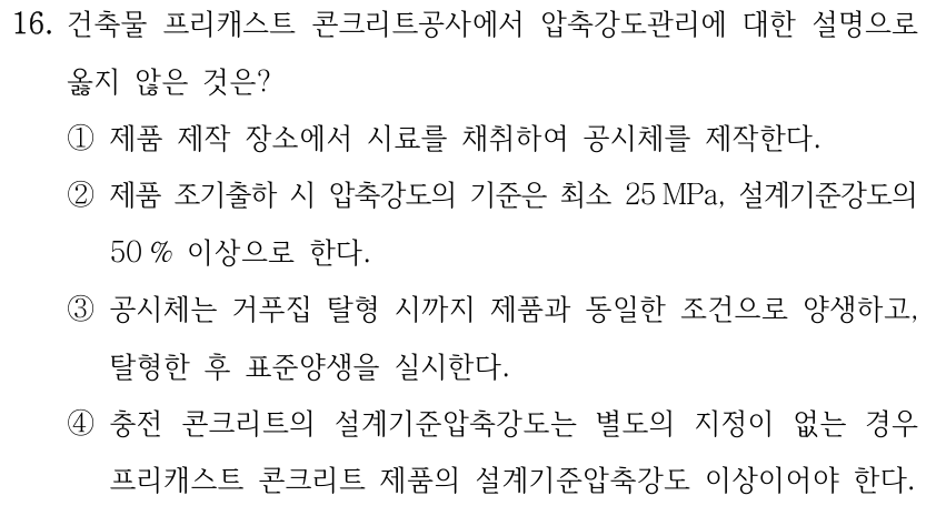 16. 건축물 프리캐스트 콘크리트공사에서 압축강도관리에 대한 설명으로 옳지 않은 것은? ①제품 제작 장소에서 시료를 채취하여 공시체를 제작한다. ②제품 조기출하 시 압축강도의 기준은 최소 25 MPa, 설계기준강도의 50 % 이상으로 한다. ③공시체는 거푸집 탈형 시까지 제품과 동일한 조건으로 양생하고, 탈형한 후 표준양생을 실시한다. ④충전 콘크리트의 설계기준압축강도는 별도의 지정이 없는 경우 프리캐스트 콘크리트 제품의 설계기준압축강도 이상이어야 한다.