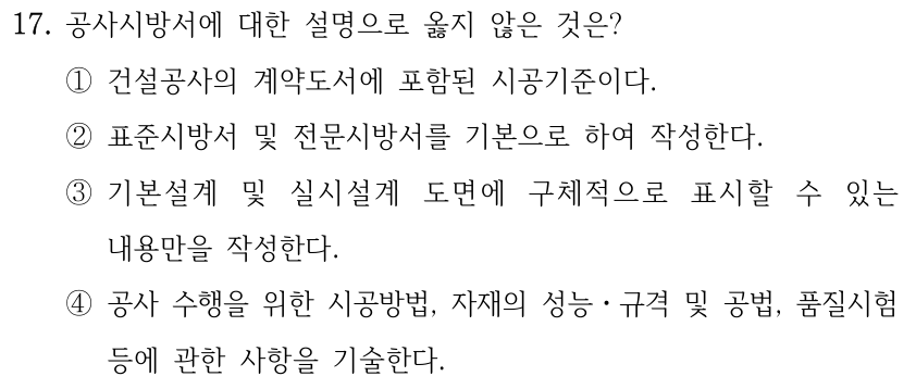 17. 공사시방서에 대한 설명으로 옳지 않은 것은? ①건설공사의 계약도서에 포함된 시공기준이다. ②표준시방서 및 전문시방서를 기본으로 하여 작성한다. ③기본설계 및 실시설계 도면에 구체적으로 표시할 수 있는 내용만을 작성한다. ④공사 수행을 위한 시공방법, 자재의 성능ㆍ규격 및 공법, 품질시험 등에 관한 사항을 기술한다.