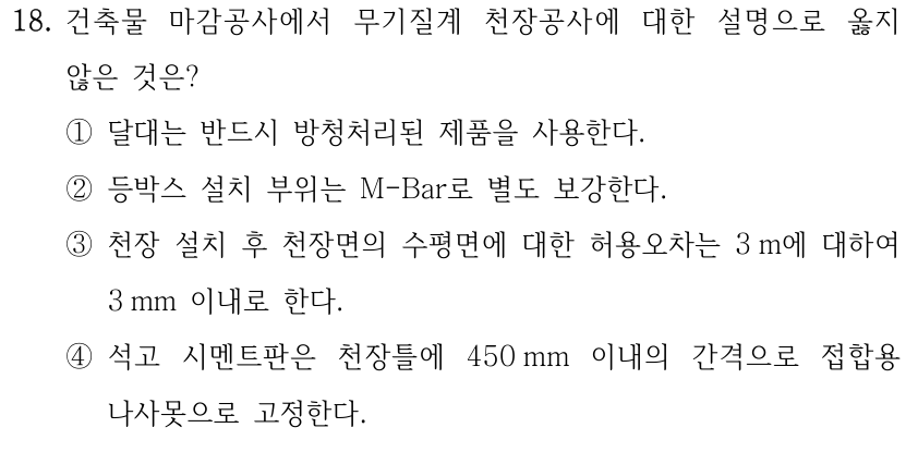 18. 건축물 마감공사에서 무기질계 천장공사에 대한 설명으로 옳지 않은 것은? ①달대는 반드시 방청처리된 제품을 사용한다. ②등박스 설치 부위는 M-Bar로 별도 보강한다. ③천장 설치 후 천장면의 수평면에 대한 허용오차는 3 m에 대하여 3 mm 이내로 한다. ④석고 시멘트판은 천장틀에 450 mm 이내의 간격으로 접합용 나사못으로 고정한다.