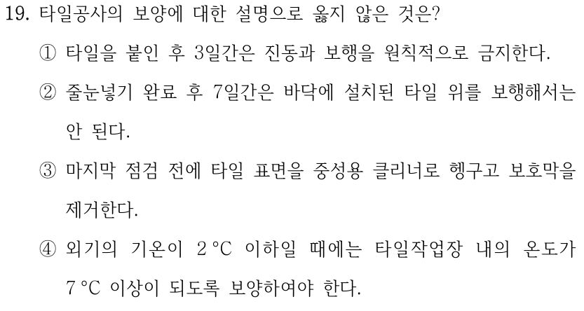 19. 타일공사의 보양에 대한 설명으로 옳지 않은 것은? ①타일을 붙인 후 3일간은 진동과 보행을 원칙적으로 금지한다. ②줄눈넣기 완료 후 7일간은 바닥에 설치된 타일 위를 보행해서는 안 된다. ③마지막 점검 전에 타일 표면을 중성용 클리너로 헹구고 보호막을 제거한다. ④외기의 기온이 2 °C 이하일 때에는 타일작업장 내의 온도가 7 °C 이상이 되도록 보양하여야 한다.