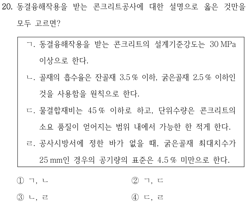 20. 동결융해작용을 받는 콘크리트공사에 대한 설명으로 옳은 것만을 모두 고르면? ㄱ. 동결융해작용을 받는 콘크리트의 설계기준강도는 30 MPa 이상으로 한다. ㄴ. 골재의 흡수율은 잔골재 3.5 % 이하, 굵은골재 2.5 % 이하인 것을 사용함을 원칙으로 한다. ㄷ. 물결합재비는 45 % 이하로 하고, 단위수량은 콘크리트의 소요 품질이 얻어지는 범위 내에서 가능한 한 적게 한다. ㄹ. 공사시방서에 정한 바가 없을 때, 굵은골재 최대치수가 25 mm인 경우의 공기량의 표준은 4.5 % 미만으로 한다. ①ㄱ, ㄴ ②ㄱ, ㄷ ③ㄴ, ㄹ ④ㄷ, ㄹ
