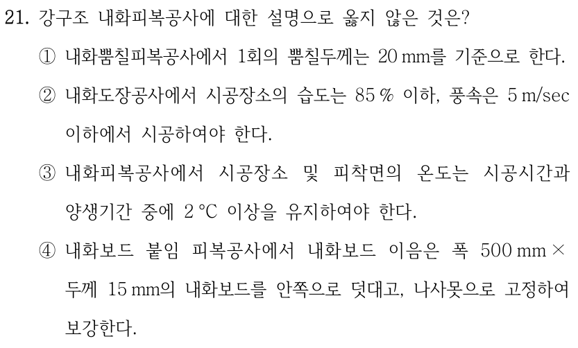 21. 강구조 내화피복공사에 대한 설명으로 옳지 않은 것은? ①내화뿜칠피복공사에서 1회의 뿜칠두께는 20 mm를 기준으로 한다. ②내화도장공사에서 시공장소의 습도는 85 % 이하, 풍속은 5 m/sec 이하에서 시공하여야 한다. ③내화피복공사에서 시공장소 및 피착면의 온도는 시공시간과 양생기간 중에 2 °C 이상을 유지하여야 한다. ④내화보드 붙임 피복공사에서 내화보드 이음은 폭 500 mm × 두께 15 mm의 내화보드를 안쪽으로 덧대고, 나사못으로 고정하여 보강한다.